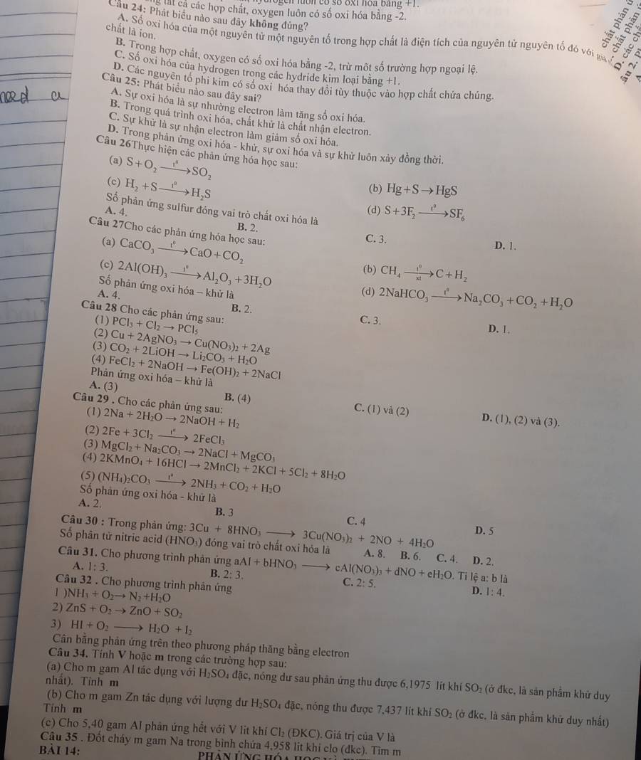 a o gen luớn có số 8xi hoa bằng t 
S át cả các hợp chất, oxygen luôn có số oxi hóa bằng -2.
Cầu 24: Phát biểu nào sau dây không đủng?
3.º
A. Số oxi hóa của một nguyên tử một nguyên tổ trong hợp chất là điện tích của nguyên tử nguyên tố đó với gu   
chất là ion.
B. Trong hợp chất, oxygen có số oxi hóa bằng -2, trừ một số trường hợp ngoại lệ
C. Số oxi hóa của hydrogen trong các hydride kim loại bằng +1

D. Các nguyên tổ phi kim có số oxi hóa thay đổi tùy thuộc vào hợp chất chứa chúng.
Câu 25: Phát biểu nào sau đây sai?
A. Sự oxi hóa là sự nhường electron làm tăng số oxi hóa.
B. Trong quá trình oxi hóa, chất khử là chất nhận electron.
C. Sự khử là sự nhận electron làm giám số oxi hóa.
D. Trong phân ứng oxi hóa - khử, sự oxi hóa và sự khử luôn xảy đồng thời.
Câu 26Thực hiện các phản ứng hóa học sau:
(a) S+O_2to SO_2
(c) H_2+Sto H_2S
(b) Hg+Sto HgS
A. 4.
(d) S+3F_2xrightarrow I°SF_6
Số phản ứng sulfur đóng vai trò chất oxi hóa là B. 2.
Câu 27Cho các phản ứng hóa học sau: CaCO_3xrightarrow I^nCaO+CO_2
(a)
C. 3. D. 1.
(c) 2Al(OH)_3xrightarrow I^0Al_2O_3+3H_2O (b) CH_4xrightarrow f°C+H_2
Số phản ứng oxi hóa - khử là
A. 4.
(d) 2NaHCO_3xrightarrow I^nNa_2CO_3+CO_2+H_2O
B. 2.
Câu 28 Cho các phản ứng sau: PCl_3+Cl_2to PCl_5
(1) C. 3. D. 1
(2)
(3) Cu+2AgNO_3to Cu(NO_3)_2+2Ag
(4)
Phản ứng 0x FeCl_2+2NaOHto Fe(OH)_2+2NaCl CO_2+2LiOHto Li_2CO_3+H_2O
A. (3) ih6a-khirl
B. (4) C. (1)
Câu 29 . Cho các phản ứng sau: 2Na+2H_2Oto 2NaOH+H_2
(1) va(2) D. (1),(2)va(3).
(2) 2Fe+3Cl_2to 2FeCl_3
(3) MgCl_2+Na_2CO_3to 2NaCl+MgCO_3
(4)
(5) (NH_4)_2CO_3xrightarrow r^n2NH_3+CO_2+H_2O 2KMnO_4+16HClto 2MnCl_2+2KCl+5Cl_2+8H_2O
ố phản ứng oxi hóa - khữ là
A. 2. B. 3
C. 4
Câu 30 : Trong phản ứng: D. 5
Số phân tử nitric acid (HNO_3 3Cu+8HNO_3to 3Cu(NO_3)_2+2NO+4H_2O ) đóng vai trò chất oxi hóa là
Câu 31. Cho phương trình phản ứng aAl+bHNO_3to cAl(NO_3)_3+dNO+eH_2O A. 8. B. 6. C. 4. D. 2.
A. 1:3. B. 2:3. C. 2:5.. Ti lệ a: b là
Câu 32 . Cho phương trình phản ứng
1 ) NH_1+O_2to N_2+H_2O
D. 1:4.
2) ZnS+O_2to ZnO+SO_2
3) HI+O_2to H_2O+I_2
Cân bằng phản ứng trên theo phương pháp thăng bằng electron
Câu 34. Tính V hoặc m trong các trường hợp sau:
(a) Cho m gam Al tác dụng với H_2SO. đặc, nóng dư sau phân ứng thu được 6,1975 lít khí SO₂ (ở đkc, là sản phẩm khử duy
nhầt). Tinh m
Tinh m
(b) Cho m gam Zn tác dụng với lượng dư H_2SO. 4 đặc, nóng thu được 7,437 lít khí SO_2 (ở đkc, là sản phẩm khữ duy nhất)
(c) Cho 5,40 gam Al phản ứng hết với V lit khi Cl₂ (ĐKC). Giá trị của V là
Câu 35 . Đốt cháy m gam Na trong bình chứa 4,958 lit khí clo (dkc). Tìm m
bài 14:  Phản ứng hóa