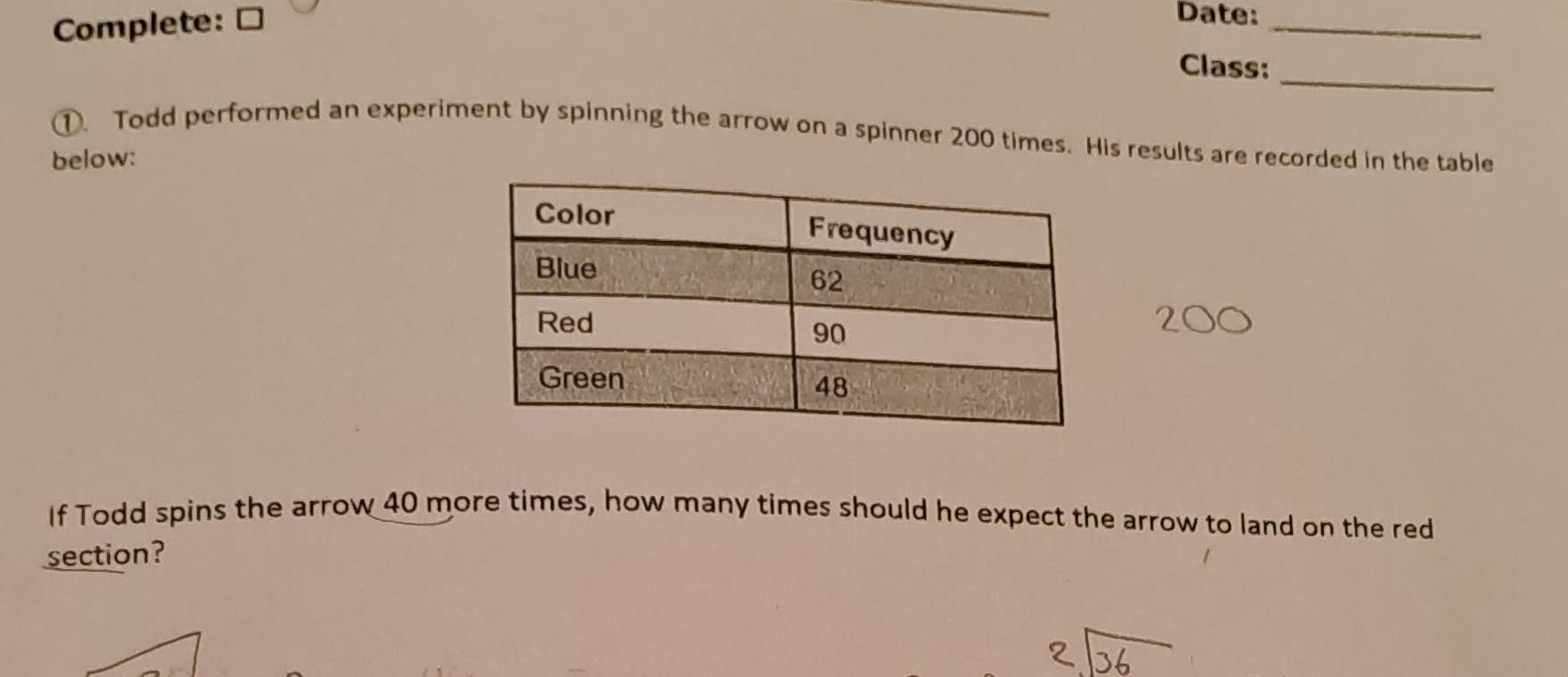 Complete: ≌ 
_ 
Date:_ 
_ 
Class: 
①. Todd performed an experiment by spinning the arrow on a spinner 200 times. His results are recorded in the table 
below: 
If Todd spins the arrow 40 more times, how many times should he expect the arrow to land on the red 
section?