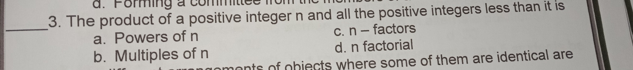 Foming a committe
3. The product of a positive integer n and all the positive integers less than it is
_
a. Powers of n c. n - factors
b. Multiples of n d. n factorial
ments of objects where some of them are identical are