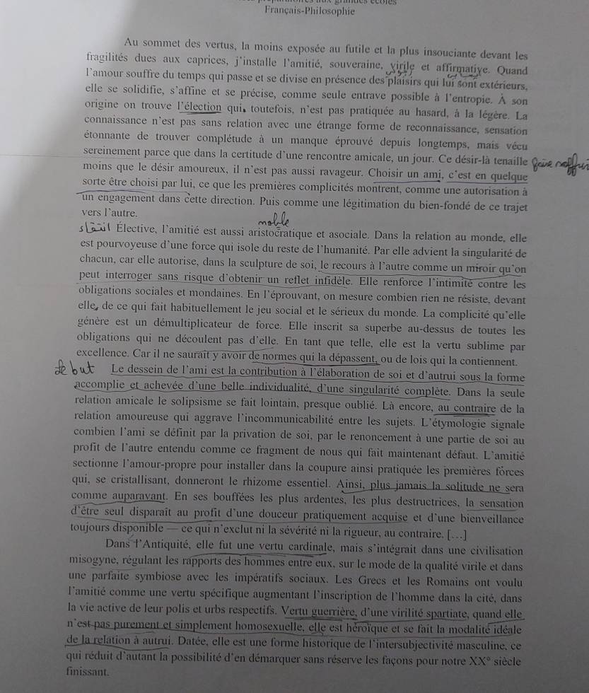 Français-Philosophie
Au sommet des vertus, la moins exposée au futile et la plus insouciante devant les
fragilités dues aux caprices, j'installe l'amitié, souveraine, virile et affirmative. Quand
l'amour souffre du temps qui passe et se divise en présence des plaisirs qui lui sont extérieurs,
elle se solidifie, s'affine et se précise, comme seule entrave possible à l'entropie. À son
origine on trouve l'élection qui toutefois, n'est pas pratiquée au hasard, à la légère. La
connaissance n'est pas sans relation avec une étrange forme de reconnaissance, sensation
étonnante de trouver complétude à un manque éprouvé depuis longtemps, mais vécu
sereinement parce que dans la certitude d'une rencontre amicale, un jour. Ce désir-là tenaille
moins que le désir amoureux, il n'est pas aussi ravageur. Choisir un ami, c'est en quelque
sorte être choisi par lui, ce que les premières complicités montrent, comme une autorisation à
un engagement dans cette direction. Puis comme une légitimation du bien-fondé de ce trajet
vers l'autre.
s  i Élective, l'amitié est aussi aristocratique et asociale. Dans la relation au monde, elle
est pourvoyeuse d'une force qui isole du reste de l'humanité. Par elle advient la singularité de
chacun, car elle autorise, dans la sculpture de soi, le recours à l'autre comme un miroir qu'on
peut interroger sans risque d'obtenir un reflet infidèle. Elle renforce l'intimité contre les
obligations sociales et mondaines. En l'éprouvant, on mesure combien rien ne résiste, devant
elle, de ce qui fait habituellement le jeu social et le sérieux du monde. La complicité qu'elle
génère est un démultiplicateur de force. Elle inscrit sa superbe au-dessus de toutes les
obligations qui ne découlent pas d'elle. En tant que telle, elle est la vertu sublime par
excellence. Car il ne saurait y avoir de normes qui la dépassent, ou de lois qui la contiennent.
Le dessein de l'ami est la contribution à l'élaboration de soi et d'autrui sous la forme
accomplie et achevée d'une belle individualité, d'une singularité complète. Dans la seule
relation amicale le solipsisme se fait lointain, presque oublié. Là encore, au contraire de la
relation amoureuse qui aggrave l'incommunicabilité entre les sujets. L'étymologie signale
combien l'ami se définit par la privation de soi, par le renoncement à une partie de soi au
profit de l'autre entendu comme ce fragment de nous qui fait maintenant défaut. L'amitié
sectionne l'amour-propre pour installer dans la coupure ainsi pratiquée les premières forces
qui, se cristallisant, donneront le rhizome essentiel. Ainsi, plus jamais la solitude ne sera
comme auparavant. En ses bouffées les plus ardentes, les plus destructrices, la sensation
d'être seul disparaît au profit d'une douceur pratiquement acquise et d'une bienveillance
toujours disponible — ce qui n'exclut ni la sévérité ni la rigueur, au contraire. [..]
Dans l'Antiquité, elle fut une vertu cardinale, mais s'intégrait dans une civilisation
misogyne, régulant les rapports des hommes entre eux, sur le mode de la qualité virile et dans
une parfaite symbiose avec les impératifs sociaux. Les Grecs et les Romains ont voulu
l'amitié comme une vertu spécifique augmentant l'inscription de l'homme dans la cité, dans
la vie active de leur polis et urbs respectifs. Vertu guerrière, d'une virilité spartiate, quand elle
n'est pas purement et simplement homosexuelle, elle est héroïque et se fait la modalité idéale
de la relation à autrui. Datée, elle est une forme historique de l'intersubjectivité masculine, ce
qui réduit d'autant la possibilité d'en démarquer sans réserve les façons pour notre XX° siècle
finissant.