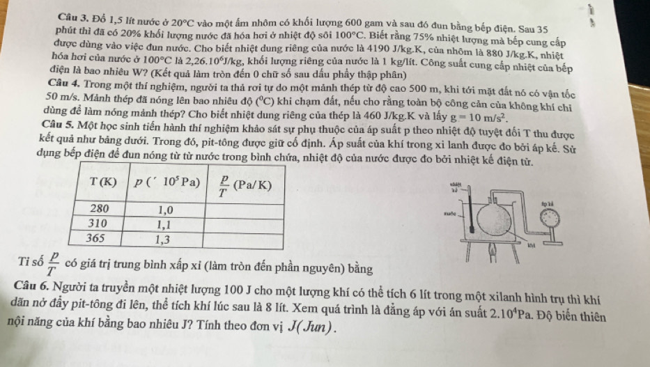 Đổ 1,5 lít nước ở 20°C vào một ẩm nhôm có khối lượng 600 gam và sau đó đun bằng bếp điện. Sau 35 
phút thì đã có 20% khối lượng nước đã hóa hơi ở nhiệt độ sôi 100°C 2. Biết rằng 75% nhiệt lượng mả bếp cung cấp
được dùng vào việc đun nước. Cho biết nhiệt dung riêng của nước là 4190 J/kg.K, của nhôm là 880 J/kg.K, nhiệt
hóa hơi của nước ở 100°C là 2,26.10^6J/kg g, khối lượng riêng của nước là 1 kg/lít. Công suất cung cấp nhiệt của bếp
điện là bao nhiêu W? (Kết quả làm tròn đến 0 chữ số sau dấu phẩy thập phân)
Câu 4. Trong một thí nghiệm, người ta thả rơi tự do một mảnh thép từ độ cao 500 m, khi tới mặt đất nó có vận tốc
50 m/s. Mảnh thép đã nóng lên bao nhiêu độ (^circ C) 0 khi chạm đất, nếu cho rằng toàn bộ công cản của không khí chỉ
dùng để làm nóng mảnh thép? Cho biết nhiệt dung riêng của thép là 460 J/kg.K và lấy g=10m/s^2.
Câu 5. Một học sinh tiến hành thí nghiệm khảo sát sự phụ thuộc của áp suất p theo nhiệt độ tuyệt đối T thu được
kết quả như bảng dưới. Trong đó, pit-tông được giữ cố định. Áp suất của khí trong xi lanh được đo bởi áp kế. Sử
dụng bếp điện để đun nóng từ từ nước trong bình chứa, nhiệt độ của nước được đo bởi nhiệt kế điện tử.
 
 
Tỉ số  p/T  có giá trị trung bình xấp xỉ (làm tròn đến phần nguyên) bằng
Câu 6. Người ta truyền một nhiệt lượng 100 J cho một lượng khí có thể tích 6 lít trong một xilanh hình trụ thì khí
dãn nở đầy pit-tông đi lên, thể tích khí lúc sau là 8 lít. Xem quá trình là đằng áp với án suất 2.10^4Pa.. Độ biến thiên
nội năng của khí bằng bao nhiêu J? Tính theo đơn vị J(Jun) .