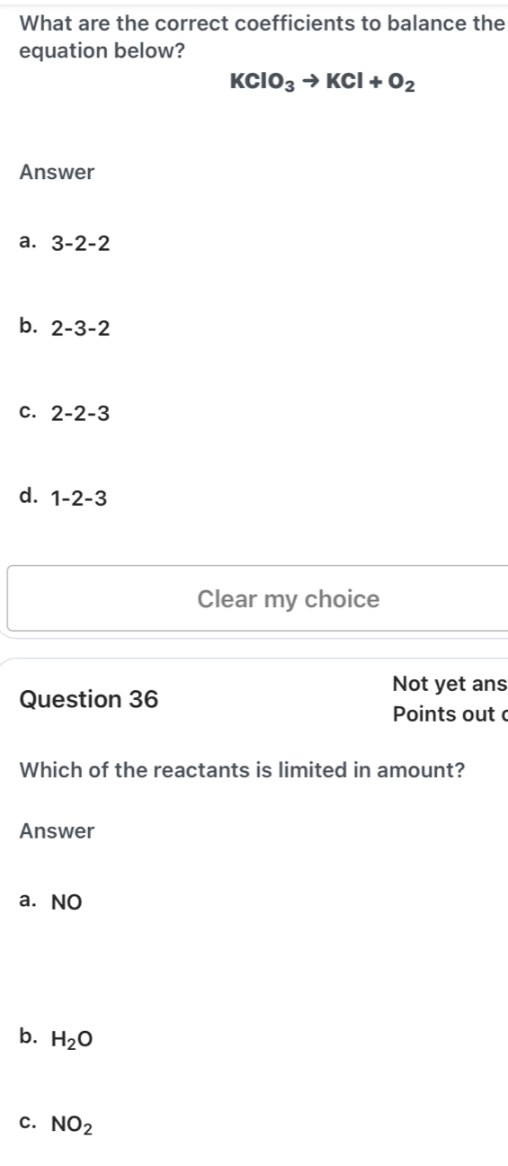 What are the correct coefficients to balance the
equation below?
KClO_3to KCl+O_2
Answer
a. 3-2-2
b. 2-3-2
C. 2-2-3
d. 1-2-3
Clear my choice
Not yet ans
Question 36
Points out 
Which of the reactants is limited in amount?
Answer
a. NO
b. H_2O
C. NO_2