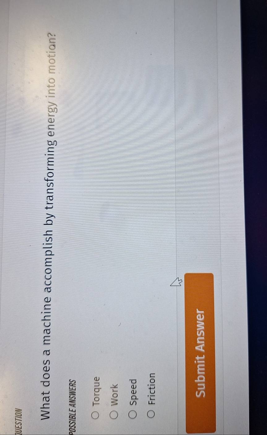QUESTION
What does a machine accomplish by transforming energy into motion?
POSSIBLE ANSWERS
Torque
Work
Speed
Friction
Submit Answer