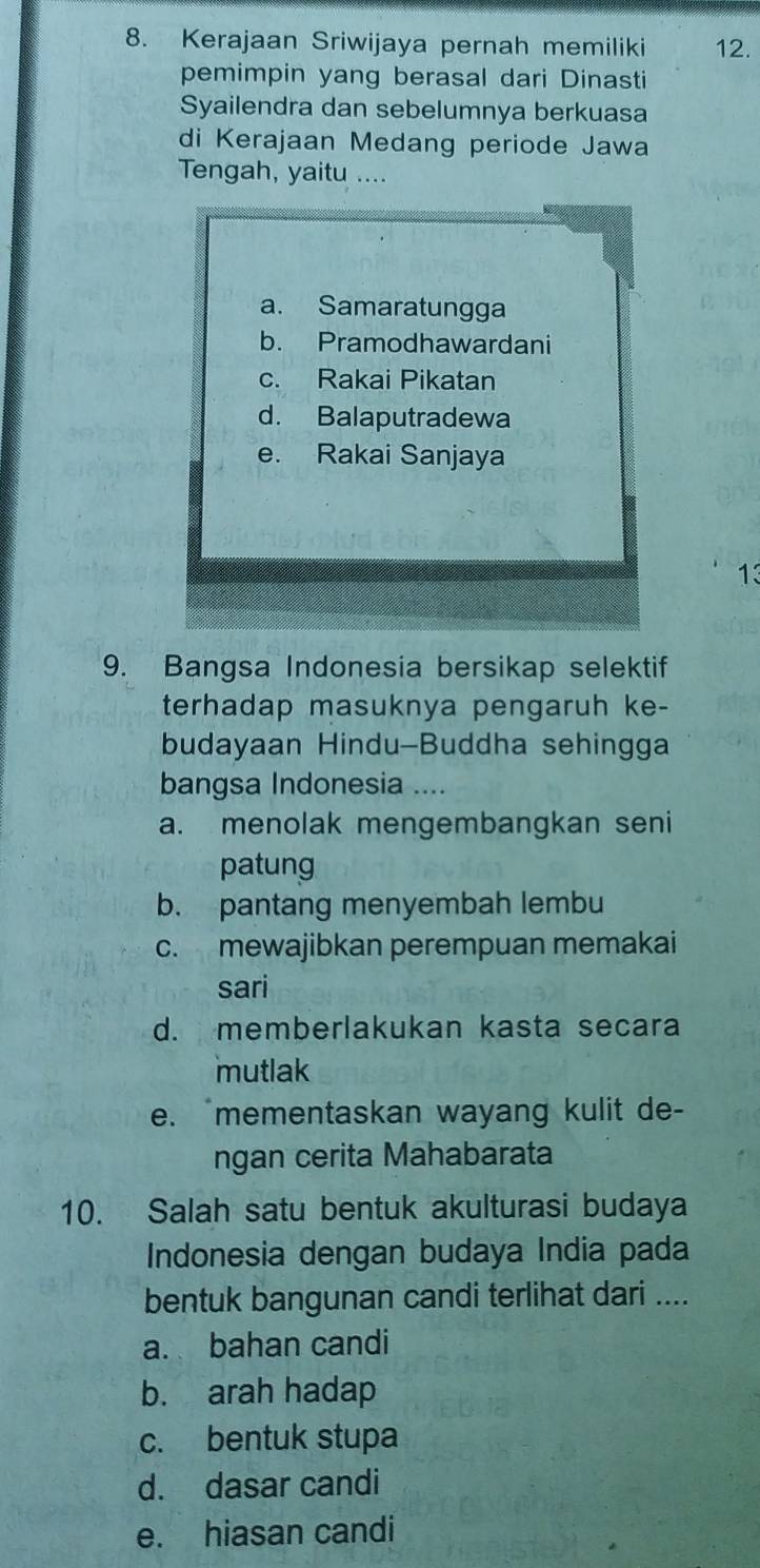 Kerajaan Sriwijaya pernah memiliki 12.
pemimpin yang berasal dari Dinasti
Syailendra dan sebelumnya berkuasa
di Kerajaan Medang periode Jawa
Tengah, yaitu ....
a. Samaratungga
b. Pramodhawardani
c. Rakai Pikatan
d. Balaputradewa
e. Rakai Sanjaya
13
9. Bangsa Indonesia bersikap selektif
terhadap masuknya pengaruh ke-
budayaan Hindu-Buddha sehingga
bangsa Indonesia ....
a. menolak mengembangkan seni
patung
b. pantang menyembah lembu
c. mewajibkan perempuan memakai
sari
d. memberlakukan kasta secara
mutlak
e. mementaskan wayang kulit de-
ngan cerita Mahabarata
10. Salah satu bentuk akulturasi budaya
Indonesia dengan budaya India pada
bentuk bangunan candi terlihat dari ....
a. bahan candi
b. arah hadap
c. bentuk stupa
d. dasar candi
e. hiasan candi