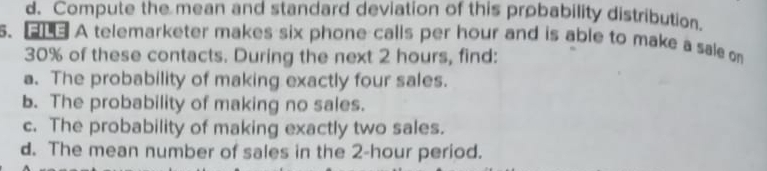 d. Compute the mean and standard deviation of this probability distribution.
s. 3 A telemarketer makes six phone calls per hour and is able to make a sale on
30% of these contacts. During the next 2 hours, find:
a. The probability of making exactly four sales.
b. The probability of making no sales.
c. The probability of making exactly two sales.
d. The mean number of sales in the 2-hour period.