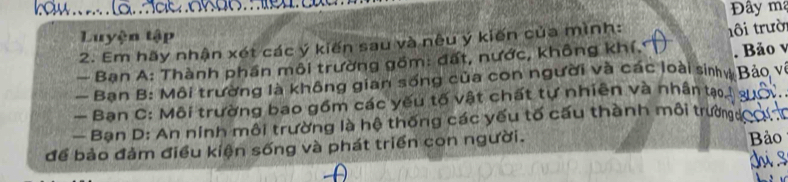 Đây mạ 
Luyện tập 
2. Em hãy nhận xét các ý kiến sau và nêu ý kiến của mình: 
. Bảo v 
- Bạn A: Thành phần môi trường gồm: đất, nước, không khí. ôi trười 
— Ban B: Môi trường là không gian sống của con người và các loài siny Bảo về 
— Ban C: Môi trường bao gồm các yếu tố vật chất tự nhiên và nhân tạo, 
- Bạn D: An ninh môi trường là hệ thống các yếu tố cấu thành môi trườns 
để bảo đảm điều kiện sống và phát triển con người. Bảo