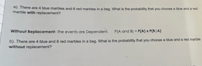 There are 4 blue marbles and 6 red marbles in a bag. What is the probability that you choose a blue and a red 
marble with replacement? 
Without Replacement- the events are Dependent. P(AandB)=P(A)* P(B|A)
b). There are 4 blue and 6 red marbles in a bag. What is the probability that you choose a blue and a red marble 
without replacement?