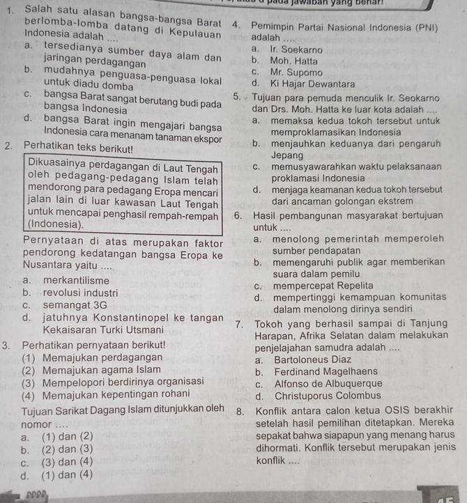 Salah satu alasan bangsa-bangsa Barat  4. Pemimpin Partai Nasional Indonesia (PNI)
berlomba-lomba datang di Kepulauan adalah
Indonesia adalah ....
a. Ir. Soekarno
a. tersedianya sumber daya alam dan b. Moh, Hatta
jaringan perdagangan c. Mr. Supomo
b. mudahnya penguasa-penguasa lokal d. Ki Hajar Dewantara
untuk diadu domba
5. Tujuan para pemuda menculik Ir. Seokarno
c. bangsa Barat sangat berutang budi pada
bangsa Indonesia
dan Drs. Moh. Hatta ke luar kota adalah ....
a. memaksa kedua tokoh tersebut untuk
d. bangsa Barat ingin mengajari bangsa
memproklamasikan Indonesia
Indonesia cara menanam tanaman ekspor
2. Perhatikan teks berikut! b. menjauhkan keduanya dari pengaruh
Jepang
Dikuasainya perdagangan di Laut Tengah c. memusyawarahkan waktu pelaksanaan
oleh pedagang-pedagang Islam telah proklamasi Indonesia
mendorong para pedagang Eropa mencari d. menjaga keamanan kedua tokoh tersebut
jalan lain di luar kawasan Laut Tengah dari ancaman golongan ekstrem
untuk mencapai penghasil rempah-rempah 6. Hasil pembangunan masyarakat bertujuan
(Indonesia). untuk ....
Pernyataan di atas merupakan faktor a. menolong pemerintah memperoleh
pendorong kedatangan bangsa Eropa ke sumber pendapatan
Nusantara yaitu .... b. memengaruhi publik agar memberikan
a. merkantilisme suara dalam pemilu
b. revolusi industri c. mempercepat Repelita
c. semangat 3G d. mempertinggi kemampuan komunitas
dalam menolong dirinya sendiri
d. jatuhnya Konstantinopel ke tangan 7. Tokoh yang berhasil sampai di Tanjung
Kekaisaran Turki Utsmani
Harapan, Afrika Selatan dalam melakukan
3. Perhatikan pernyataan berikut! penjelajahan samudra adalah ....
(1) Memajukan perdagangan a. Bartoloneus Diaz
(2) Memajukan agama Islam b. Ferdinand Magelhaens
(3) Mempelopori berdirinya organisasi c. Alfonso de Albuquerque
(4) Memajukan kepentingan rohani d. Christuporus Colombus
Tujuan Sarikat Dagang Islam ditunjukkan oleh 8. Konflik antara calon ketua OSIS berakhir
nomor …._ setelah hasil pemilihan ditetapkan. Mereka
a. (1) dan (2) sepakat bahwa siapapun yang menang harus
b. (2) dan (3) konflik .... dihormati. Konflik tersebut merupakan jenis
c. (3) dan (4)
d. (1) dan (4)