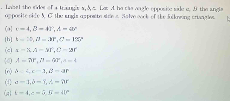 Label the sides of a triangle a, b, c. Let A be the angle opposite side a, B the angle 
opposite side b, C the angle opposite side c. Solve each of the following triangles. 
(a) c=4, B=40°, A=45°
(b) b=10, B=30°, C=125°
(c) a=3, A=50°, C=20°
(d) A=70°, B=60°, c=4
(e) b=4, c=3, B=40°
(f) a=3, b=7, A=70°
(g) b=4, c=5, B=40°