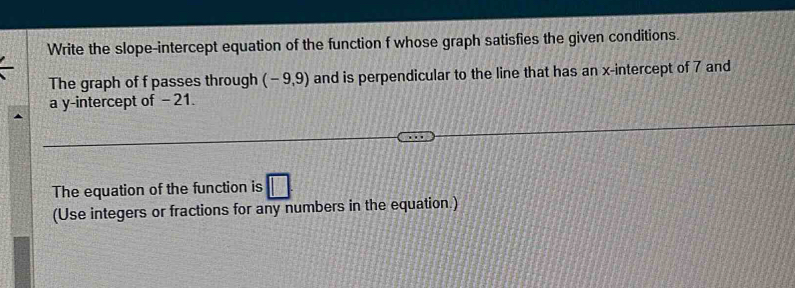 Write the slope-intercept equation of the function f whose graph satisfies the given conditions. 
The graph of f passes through (-9,9) and is perpendicular to the line that has an x-intercept of 7 and 
a y-intercept of - 21. 
The equation of the function is 
(Use integers or fractions for any numbers in the equation.)