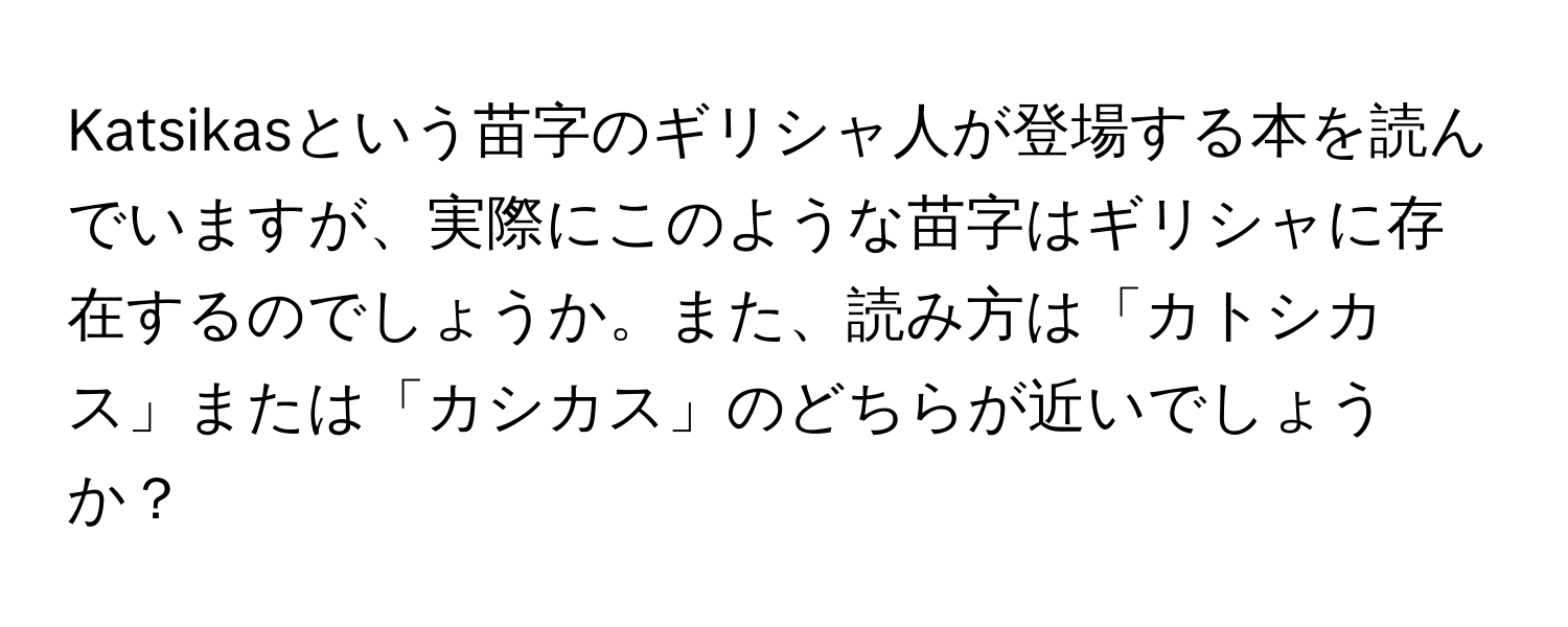 Katsikasという苗字のギリシャ人が登場する本を読んでいますが、実際にこのような苗字はギリシャに存在するのでしょうか。また、読み方は「カトシカス」または「カシカス」のどちらが近いでしょうか？