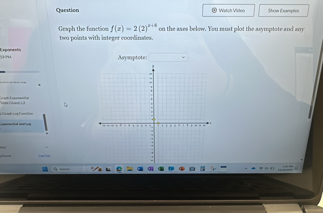 Question Watch Video Show Examples 
Graph the function f(x)=2(2)^x+8 on the axes below. You must plot the asymptote and any 
two points with integer coordinates. 
Exponents 
59 PM Asymptote: 
Graph Exponential 
Table Given), L2 
& Graph Log Function 
Exponential and Log 
Mar 
Doved Lug Out 
Search 2024