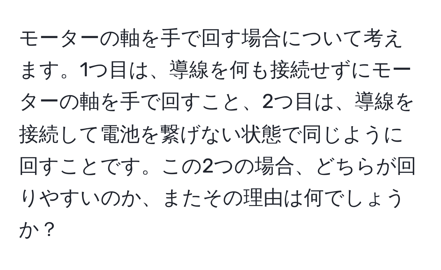 モーターの軸を手で回す場合について考えます。1つ目は、導線を何も接続せずにモーターの軸を手で回すこと、2つ目は、導線を接続して電池を繋げない状態で同じように回すことです。この2つの場合、どちらが回りやすいのか、またその理由は何でしょうか？