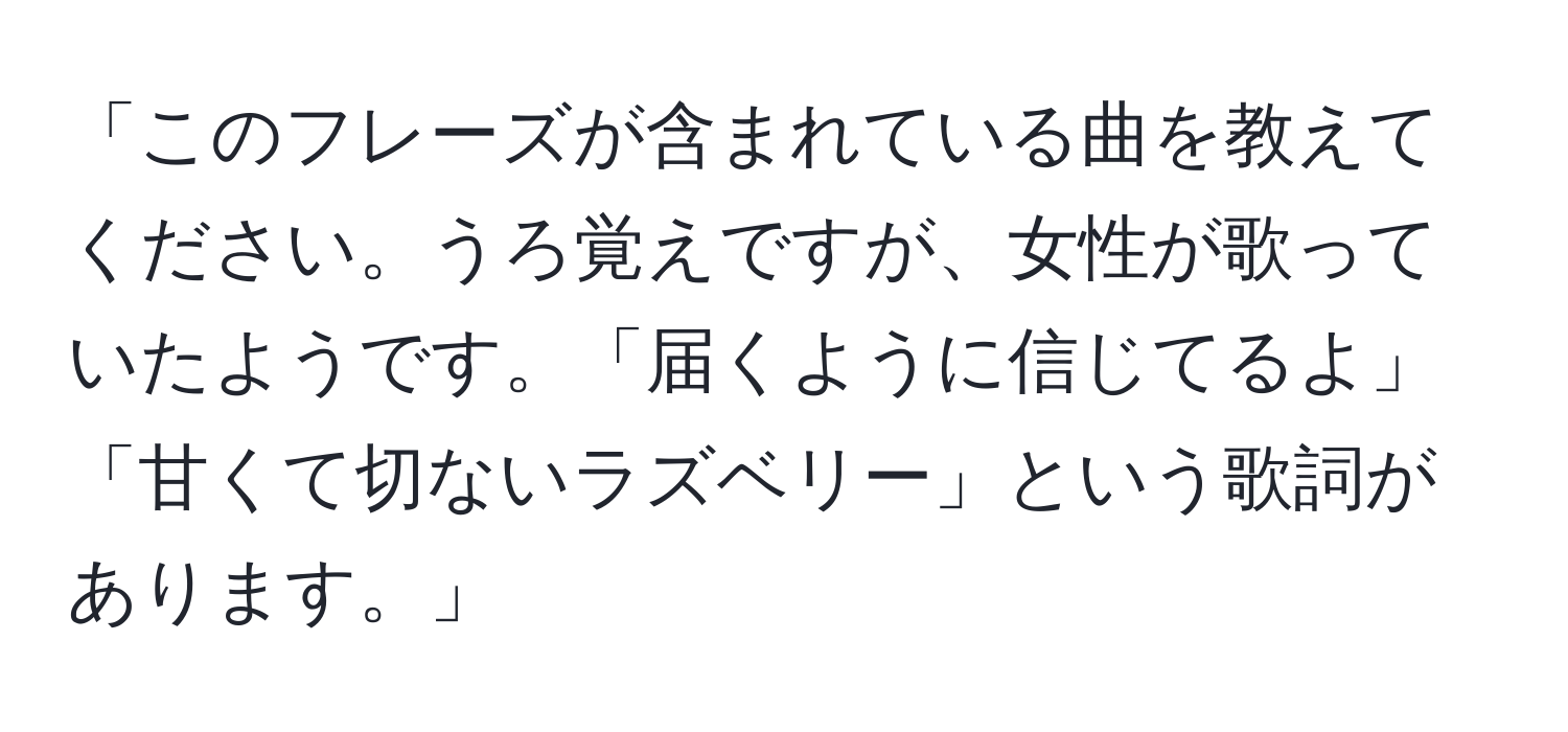 「このフレーズが含まれている曲を教えてください。うろ覚えですが、女性が歌っていたようです。「届くように信じてるよ」「甘くて切ないラズベリー」という歌詞があります。」