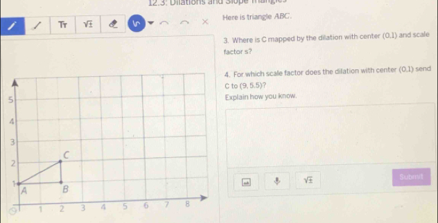 Tr sqrt(± ) Ir Here is triangle ABC. 
3. Where is C mapped by the dilation with center (0.1) and scale 
factor s? 
4. For which scale factor does the dilation with center (0,1) send
(9,5.5) ? 
Explain how you know.
sqrt(± )
Submit