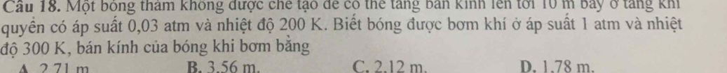 Cầu 18. Một bóng tham không được chế tạo để có thể tăng bản kinh lên tới 10 m bay ở tăng khi
quyển có áp suất 0,03 atm và nhiệt độ 200 K. Biết bóng được bơm khí ở áp suất 1 atm và nhiệt
độ 300 K, bán kính của bóng khi bơm bằng
A 2 71 m B. 3.56 m. C. 2.12 m. D. 1.78 m.