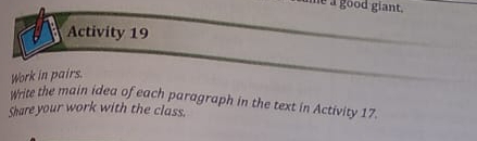 é à good giant. 
Activity 19 
Work in pairs. 
write the main idea of each paragraph in the text in Activity 17. 
Share your work with the class.