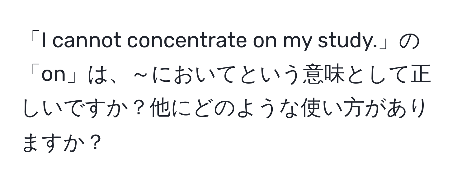 「I cannot concentrate on my study.」の「on」は、～においてという意味として正しいですか？他にどのような使い方がありますか？