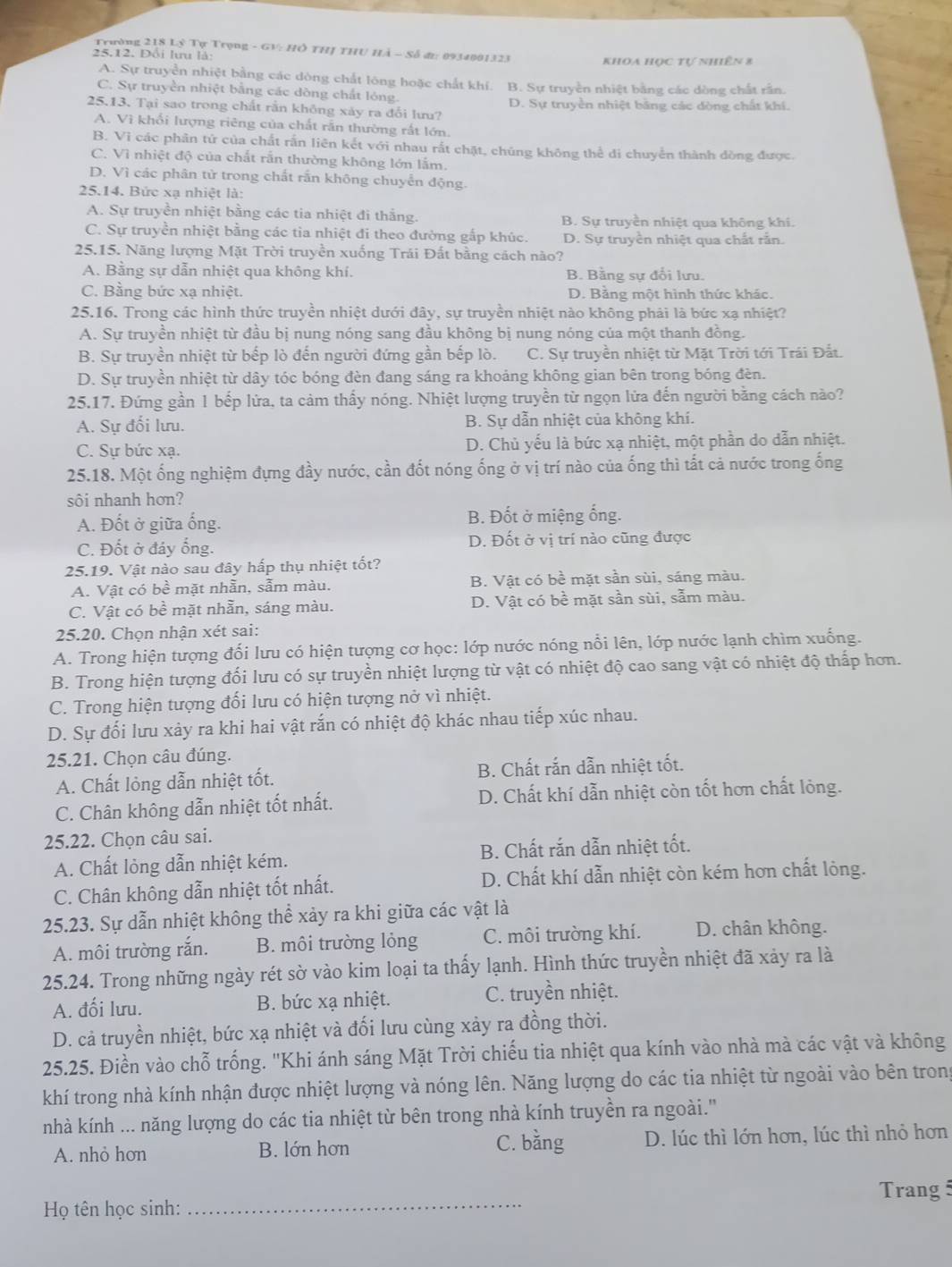 Trường 218 Lỷ Tự Trọng - GV: HÔ THJ THU Hà - Số đi: 0934001323
25,12. Đổi lưu là:
khoa học tự nhiên 8
A. Sự truyền nhiệt bằng các dòng chất lông hoặc chất khí. B. Sự truyền nhiệt bằng các dòng chất rằn.
C. Sự truyền nhiệt bằng các dồng chất lóng.
25.13. Tại sao trong chất rằn không xảy ra đổi lưu? D. Sự truyền nhiệt bảng các dòng chất khí.
A. Vì khổi lượng riêng của chất rấn thường rất lớn.
B. Vì các phân tử của chất rấn liên kết với nhau rắt chặt, chúng không thể di chuyển thành dòng được
C. Vì nhiệt độ của chất rắn thường không lớn lắm.
D. Vì các phân tử trong chất rắn không chuyển động.
25.14. Bức xạ nhiệt là:
A. Sự truyền nhiệt bằng các tia nhiệt đi thắng.  B. Sự truyền nhiệt qua không khi.
C. Sự truyền nhiệt bằng các tia nhiệt đi theo đường gấp khúc. D. Sự truyền nhiệt qua chất rắn.
25.15. Năng lượng Mặt Trời truyền xuống Trái Đất bằng cách nào?
A. Bằng sự dẫn nhiệt qua không khí. B. Bằng sự đổi lưu.
C. Bằng bức xạ nhiệt. D. Bằng một hình thức khác.
25.16. Trong các hình thức truyền nhiệt dưới đây, sự truyền nhiệt nào không phải là bức xạ nhiệt?
A. Sự truyền nhiệt từ đầu bị nung nóng sang đầu không bị nung nóng của một thanh đồng.
B. Sự truyền nhiệt từ bếp lò đến người đứng gần bếp lò. C. Sự truyền nhiệt từ Mặt Trời tới Trái Đắt.
D. Sự truyền nhiệt từ dây tóc bóng đèn đang sáng ra khoảng không gian bên trong bóng đèn.
25.17. Đứng gần 1 bếp lửa, ta cảm thấy nóng. Nhiệt lượng truyền từ ngọn lửa đến người bằng cách nào?
A. Sự đối lưu. B. Sự dẫn nhiệt của không khí.
C. Sư bức xa. D. Chủ yếu là bức xạ nhiệt, một phần do dẫn nhiệt.
25.18. Một ống nghiệm đựng đầy nước, cần đốt nóng ống ở vị trí nào của ống thì tất cả nước trong ống
sôi nhanh hơn?
A. Đốt ở giữa ống. B. Đốt ở miệng ống.
C. Đốt ở đáy ống. D. Đốt ở vị trí nào cũng được
25.19. Vật nào sau đây hấp thụ nhiệt tốt?
A. Vật có bề mặt nhẫn, sẫm màu. B. Vật có bề mặt sần sùi, sáng màu.
C. Vật có bề mặt nhẵn, sáng màu. D. Vật có bề mặt sần sùi, sẫm màu.
25.20. Chọn nhận xét sai:
A. Trong hiện tượng đối lưu có hiện tượng cơ học: lớp nước nóng nổi lên, lớp nước lạnh chìm xuống.
B. Trong hiện tượng đối lưu có sự truyền nhiệt lượng từ vật có nhiệt độ cao sang vật có nhiệt độ thấp hơn.
C. Trong hiện tượng đối lưu có hiện tượng nở vì nhiệt.
D. Sự đối lưu xảy ra khi hai vật rắn có nhiệt độ khác nhau tiếp xúc nhau.
25.21. Chọn câu đúng.
A. Chất lỏng dẫn nhiệt tốt. B. Chất rắn dẫn nhiệt tốt.
C. Chân không dẫn nhiệt tốt nhất. D. Chất khí dẫn nhiệt còn tốt hơn chất lỏng.
25.22. Chọn câu sai.
A. Chất lỏng dẫn nhiệt kém. B. Chất rắn dẫn nhiệt tốt.
C. Chân không dẫn nhiệt tốt nhất. D. Chất khí dẫn nhiệt còn kém hơn chất lỏng.
25.23. Sự dẫn nhiệt không thể xảy ra khi giữa các vật là
A. môi trường rắn. B. môi trường lỏng C. môi trường khí. D. chân không.
25.24. Trong những ngày rét sờ vào kim loại ta thấy lạnh. Hình thức truyền nhiệt đã xảy ra là
A. đối lưu. B. bức xạ nhiệt. C. truyền nhiệt.
D. cả truyền nhiệt, bức xạ nhiệt và đối lưu cùng xảy ra đồng thời.
25.25. Điền vào chỗ trống. "Khi ánh sáng Mặt Trời chiếu tia nhiệt qua kính vào nhà mà các vật và không
khí trong nhà kính nhận được nhiệt lượng và nóng lên. Năng lượng do các tia nhiệt từ ngoài vào bên trong
nhà kính ... năng lượng do các tia nhiệt từ bên trong nhà kính truyền ra ngoài.''
A. nhỏ hơn B. lớn hơn C. bằng D. lúc thì lớn hơn, lúc thì nhỏ hơn
Trang 5
Họ tên học sinh:_