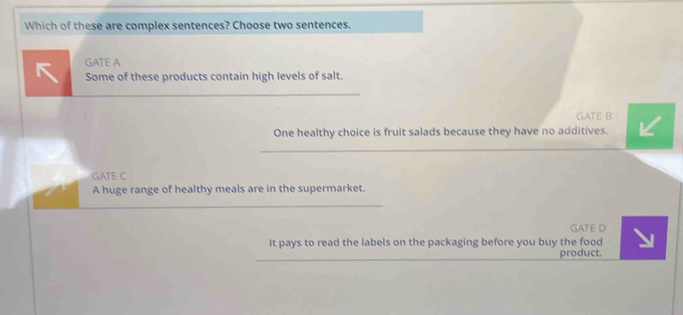 Which of these are complex sentences? Choose two sentences.
GATE A
Some of these products contain high levels of salt.
GATE B
One healthy choice is fruit salads because they have no additives.
GATE C
A huge range of healthy meals are in the supermarket.
GATE D
It pays to read the labels on the packaging before you buy the food
product.