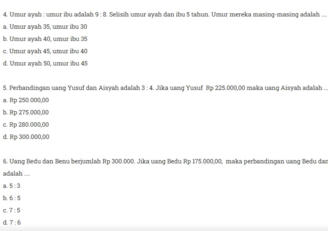 Umur ayah : umur ibu adalah 9:8. Selisih umur ayah dan ibu 5 tahun. Umur mereka masing-masing adalah_
a. Umur ayah 35, umur ibu 30
b. Umur ayah 40, umur ibu 35
c. Umur ayah 45, umur ibu 40
d. Umur ayah 50, umur ibu 45
5. Perbandingan uang Yusuf dan Aisyah adalah 3:4. Jika uang Yusuf Rp 225.000,00 maka uang Aisyah adalah ...
a. Rp 250.000,00
b. Rp 275.000,00
c. Rp 280.000,00
d. Rp 300.000,00
6. Uang Bedu dan Benu berjumlah Rp 300.000. Jika uang Bedu Rp 175.000,00, maka perbandingan uang Bedu dan
adalah ....
a. 5:3
b. 6:5
C. 7:5
d. 7:6