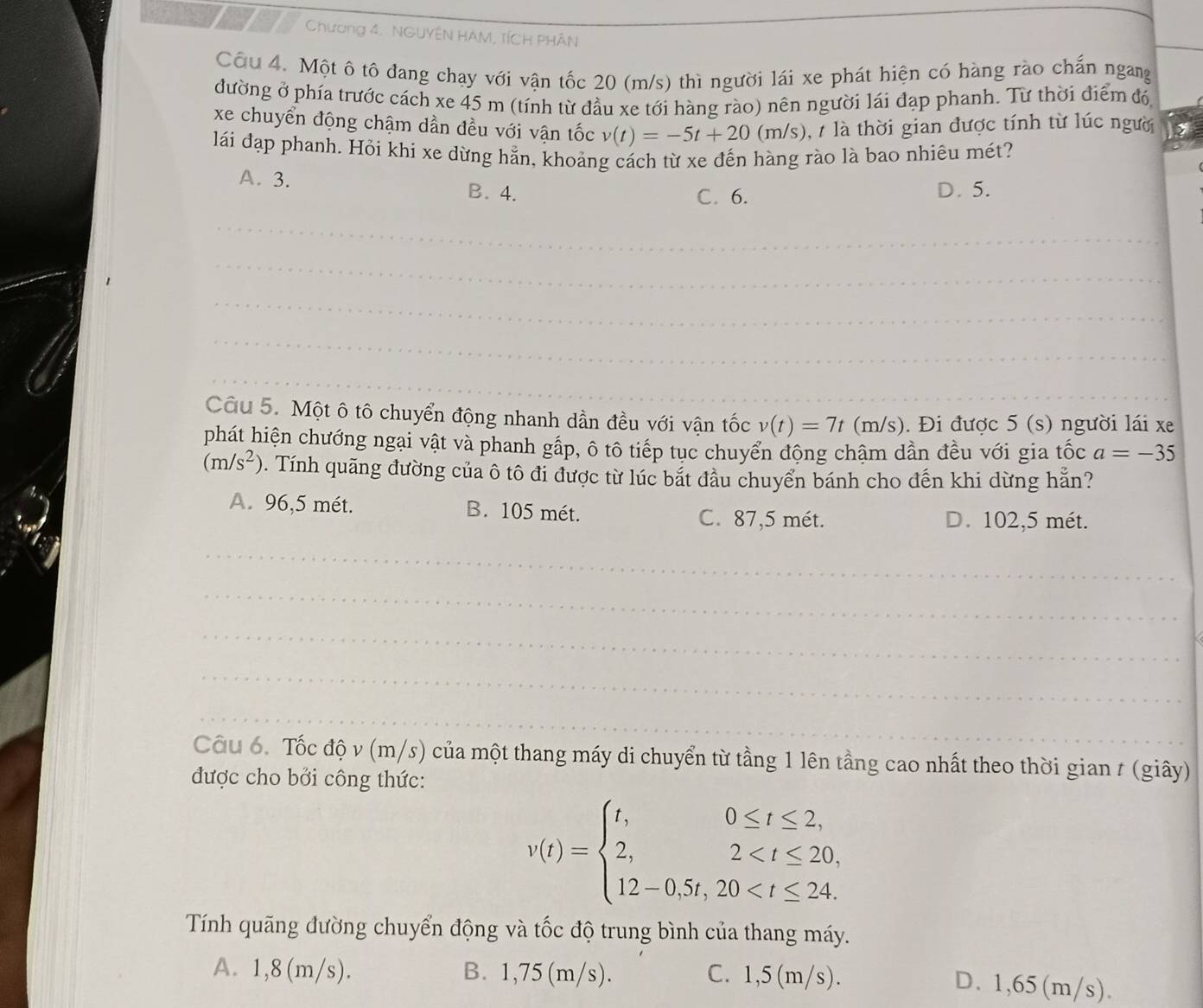Chương 4. NGUYÊN HAM, TÍCH PHÂN
_
Cầu 4. Một ô tô đang chay với vận tốc 20 (m/s) thì người lái xe phát hiện có hàng rào chấn ngang
đường ở phía trước cách xe 45 m (tính từ đầu xe tới hàng rào) nên người lái đạp phanh. Từ thời điểm đó
xe chuyển động chậm dần đều với vận tốc v(t)=-5t+20(m/s) ,  là thời gian được tính từ lúc người
lái đạp phanh. Hỏi khi xe dừng hằn, khoảng cách từ xe đến hàng rào là bao nhiêu mét?
A. 3. B. 4. C. 6. D. 5.
_
_
_
_
_
_
_
Câu 5. Một ô tô chuyển động nhanh dần đều với vận tốc v(t)=7t(m/ s). Đi được 5 (s) người lái xe
phát hiện chướng ngại vật và phanh gấp, ô tô tiếp tục chuyển động chậm dần đều với gia tốc a=-35
(m/s^2) 0. Tính quãng đường của ô tô đi được từ lúc bắt đầu chuyển bánh cho đến khi dừng hẵn?
A. 96,5 mét. B. 105 mét. C. 87,5 mét. D. 102,5 mét.
_
_
_
_
_
Câu 6. Tốc độ v (m/s) của một thang máy di chuyển từ tầng 1 lên tầng cao nhất theo thời gian t (giây)
được cho bởi công thức:
v(t)=beginarrayl t,0≤ t≤ 2, 2,2
Tính quãng đường chuyển động và tốc độ trung bình của thang máy.
A. 1,8 (m/s). B. 1,75 (m/s). C. 1,5(m/s).
D. 1,65(m/s).