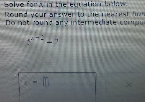 Solve for x in the equation below. 
Round your answer to the nearest hun 
Do not round any intermediate compu
5^(x-2)=2
x=□
×