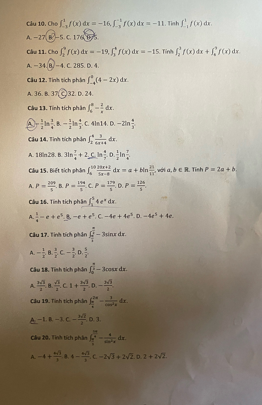 Cho ∈t _(-3)^1f(x)dx=-16,∈t _(-3)^(-1)f(x)dx=-11. Tính ∈t _(-1)^1f(x)dx.
A. -27 B. −5. C 176,975
Câu 11. Cho ∈t _2^(9f(x)dx=-19,∈t _3^4f(x)dx=-15. Tính ∈t _2^3f(x)dx+∈t _4^9f(x)dx.
A. −34. B. −4. C. 285. D. 4.
Câu 12. Tính tích phân ∈t _(-4)^0(4-2x)dx.
A. 36. B. 37( C.32. D. 24.
Câu 13. Tính tích phân ∈t _6^8-frac 2)xdx.
A. - 1/2 ln  3/4 . B. - 1/2  n 4/3 . C. 4ln14. D.-2ln  4/3 .
Câu 14. Tính tích phân ∈t _2^(4frac 3)6x+4dx.
A. 18ln28. B. 3ln  7/4 +2 C. ln  4/7 .D. 1/2  n  7/4 .
Câu 15. Biết tích phân ∈t _6^((10)frac 20x+2)5x-8dx=a+bln  21/11 .với a, b∈ R. Tính P=2a+b.
A. P= 209/5 .B.P= 194/5 . C. P= 179/5 .D.P= 126/5 .
Câu 16. Tính tích phân ∈t _1^(54e^x)dx.
A.  1/4 -e+e^5. B, -e+e^5.C.-4e+4e^5. D. -4e^5+4e.
Câu 17. Tính tích phân ∈t _ π /3 ^ π /2 -3sin xdx.
A. - 1/2 . B.  3/2 .C.- 3/2 . D.  5/2 .
Câu 18. Tính tích phân ∈t _0^((frac π)3)-3cos xdx.
A.  3sqrt(3)/2 . B.  sqrt(3)/2 . C. 1+ 3sqrt(3)/2 . D. - 3sqrt(3)/2 .
Câu 19. Tính tích phân ∈t _ π /4 ^2π - 3/cos^2x dx.
A. −1. B. −3. C.- 3sqrt(2)/2 .. D. 3.
Câu 20. Tính tích phân ∈t _ π /3 ^ 5π /4 - 4/sin^2x dx.
A. -4+ 4sqrt(3)/3 . B. 4- 4sqrt(3)/3 .C.-2sqrt(3)+2sqrt(2).D.2+2sqrt(2).