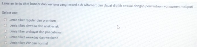 Layanan jenis tiket konser dan wahana yang tersedia di Alfamart dan dapat dipilih sesuai dengan permintaan konsumen meliputi ..
Select one:
Jenis tiker reguler dan premium
Jenis tiket dewasa dan anak-anak
Jenis tiker prabayar dan pascabayar
Jenis tiket weekday dan weekend
Jenis tiket VIP dan normal