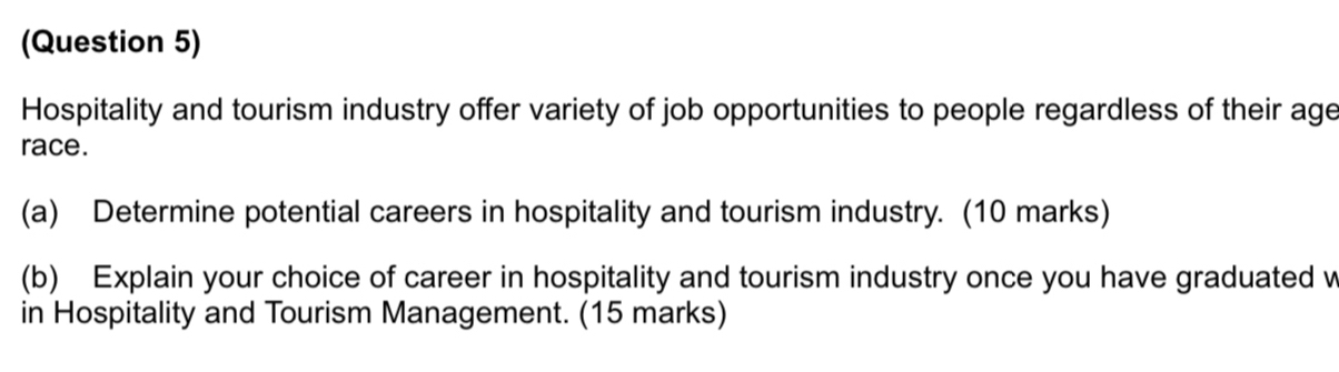 (Question 5) 
Hospitality and tourism industry offer variety of job opportunities to people regardless of their age 
race. 
(a) Determine potential careers in hospitality and tourism industry. (10 marks) 
(b) Explain your choice of career in hospitality and tourism industry once you have graduated w 
in Hospitality and Tourism Management. (15 marks)