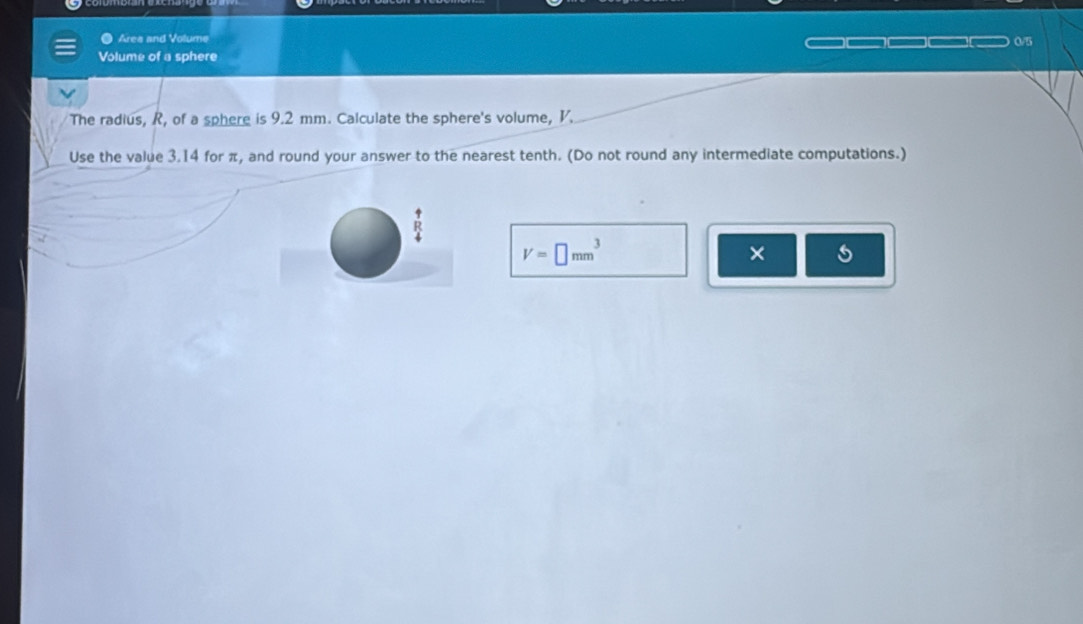 ● Area and Volume 05 
Volume of a sphere 
The radius, R, of a sphere is 9.2 mm. Calculate the sphere's volume, V. 
Use the value 3.14 for π, and round your answer to the nearest tenth. (Do not round any intermediate computations.)
V=□ mm^3
× s