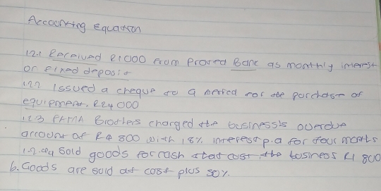 Accoonting Equarion 
12.. Received 21000 from prored Bane as monthly inerest 
or flred deposs o 
ian lssued a cheque to a sered ror ae parchdsr of 
eqUIPment, 224000
123 FHIMA Biothers charged the business's oUerde 
arcouns of R4 800 with 181. interestp. a for four monts 
1 2. o4 Sold goods forrash atat cost the tosiness (1 800
6. Goods are sold at coor plus soy.