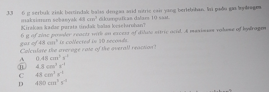 33 6 g serbuk zink bertindak balas dengan asid nitric cair yang berlebihan. Isi padu gas hydrogen
maksimum sebanyak 48cm^3 dikumpulkan dalam 10 saat.
Kirakan kadar purata tindak balas keseluruhan?
6 g of zinc powder reacts with an excess of dilute nitric acid. A maximum volume of hydrogen
gas of 48cm^3 is collected in 10 seconds.
Calculate the average rate of the overall reaction?
A 0.48cm^3s^(-1)
B 4.8cm^3s^(-1)
C 48cm^3s^(-1)
D 480cm^3s^(-1)