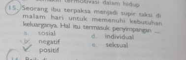 trmotivasi dalam hidu 
15. Seorang ibu terpaksa menjadi supir taksi di
malam hari untuk memenuhi kebutuhan 
keluarganya. Hal itu termasuk penyimpangan ...
a. sosial d. individual
negatif e seksual
positif