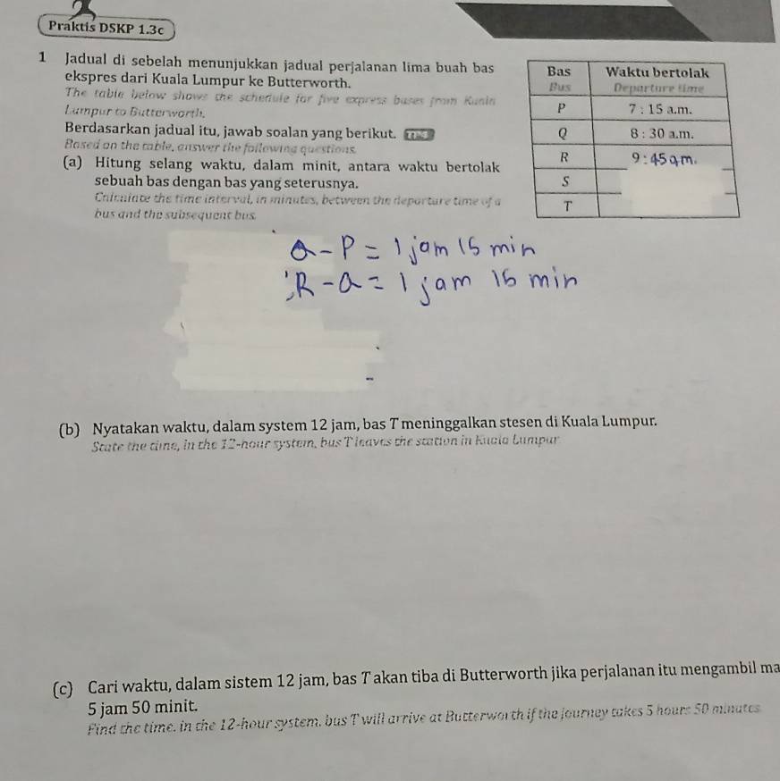Praktis DSKP 1.3c
1 Jadual di sebelah menunjukkan jadual perjalanan lima buah bas
ekspres dari Kuala Lumpur ke Butterworth. 
The table below shows the schedule for five express bases from Kunin
Lampar to Butterworth.
Berdasarkan jadual itu, jawab soalan yang berikut.
Based on the table, answer the following questions. 
(a) Hitung selang waktu, dalam minit, antara waktu bertolak
sebuah bas dengan bas yang seterusnya.
Chicuiate the time interval, in minutes, between the deporture time of a
bus and the subsequent bus.
(b) Nyatakan waktu, dalam system 12 jam, bas T meninggalkan stesen di Kuala Lumpur.
State the time, in the 12-hour system, bus T leaves the station in Kuala Lumpar
(c) Cari waktu, dalam sistem 12 jam, bas T akan tiba di Butterworth jika perjalanan itu mengambil ma
5 jam 50 minit.
Find the time. in the 12-hour system, bus T will arrive at Butterworth if the journey takes 5 hours 50 minutes