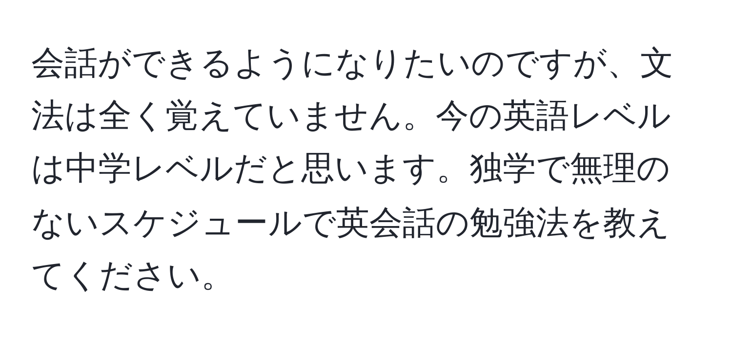 会話ができるようになりたいのですが、文法は全く覚えていません。今の英語レベルは中学レベルだと思います。独学で無理のないスケジュールで英会話の勉強法を教えてください。