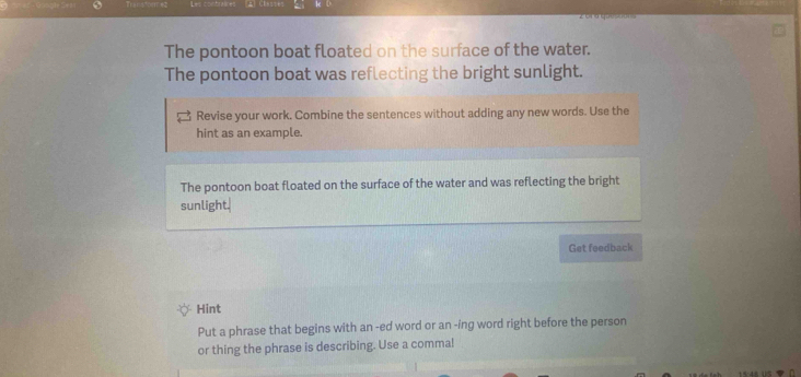 The pontoon boat floated on the surface of the water. 
The pontoon boat was reflecting the bright sunlight. 
Revise your work. Combine the sentences without adding any new words. Use the 
hint as an example. 
The pontoon boat floated on the surface of the water and was reflecting the bright 
sunlight. 
Get feedback 
Hint 
Put a phrase that begins with an -ed word or an -ing word right before the person 
or thing the phrase is describing. Use a commal