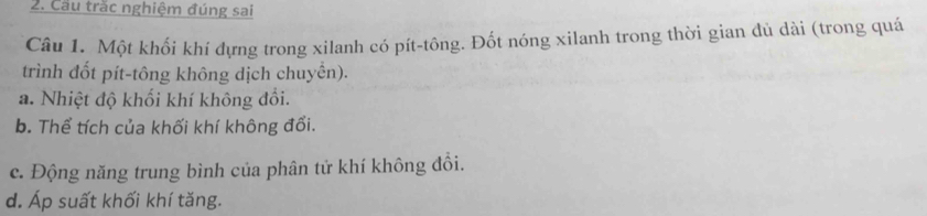 Cầu trắc nghiệm đúng sai 
Câu 1. Một khối khí dựng trong xilanh có pít-tông. Đốt nóng xilanh trong thời gian đủ dài (trong quá 
trình đốt pít-tông không dịch chuyển). 
a. Nhiệt độ khối khí không đổi. 
b. Thể tích của khối khí không đổi. 
c. Động năng trung bình của phân tử khí không đồi. 
d. Áp suất khối khí tăng.