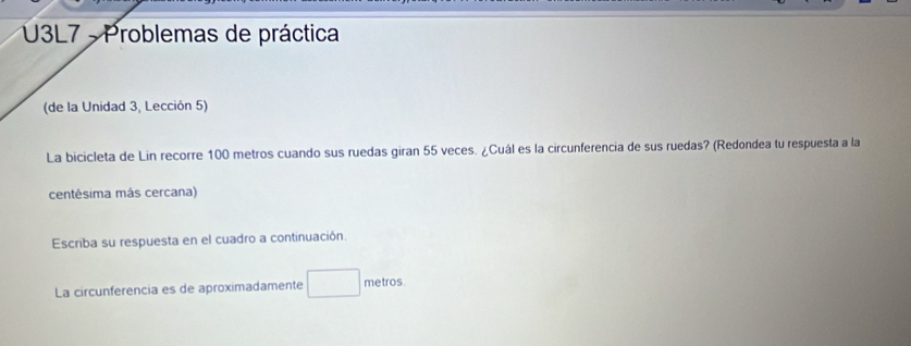 U3L7 - Problemas de práctica 
(de la Unidad 3, Lección 5) 
La bicicleta de Lin recorre 100 metros cuando sus ruedas giran 55 veces. ¿Cuál es la circunferencia de sus ruedas? (Redondea tu respuesta a la 
centésima más cercana) 
Escriba su respuesta en el cuadro a continuación. 
La circunferencia es de aproximadamente metros