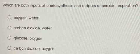 Which are both inputs of photosynthesis and outputs of aerobic respiration?
oxygen, water
carbon dioxide, water
glucose, oxygen
carbon dioxide, oxygen