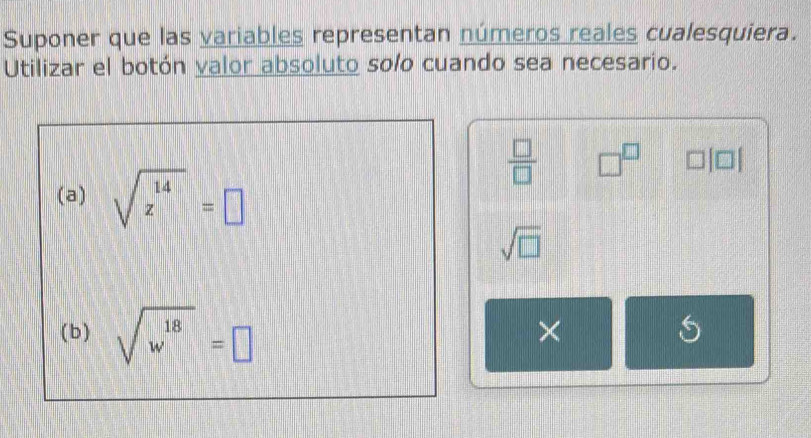 Suponer que las variables representan números reales cualesquiera. 
Utilizar el botón valor absoluto solo cuando sea necesario.
 □ /□   □^(□) □ [□ ]
(a) sqrt(z^(14))=□
sqrt(□ )
(b) sqrt(w^(18))=□
× 
S