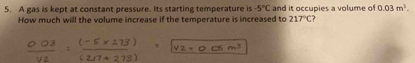 A gas is kept at constant pressure. Its starting temperature is -5°C and it occupies a volume of 0.03m^3. 
How much will the volume increase if the temperature is increased to 217°C ?