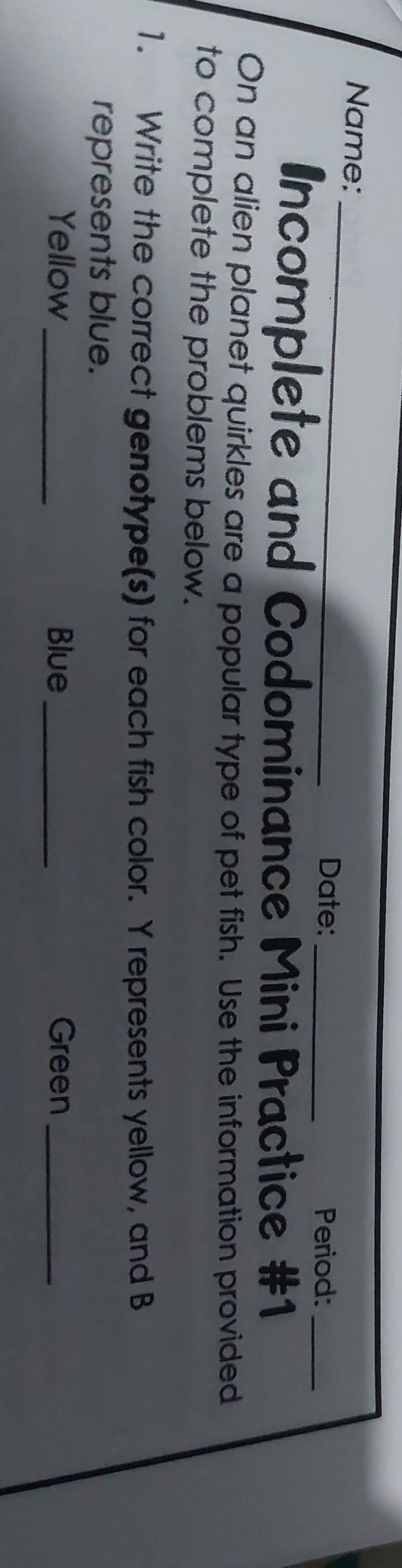 Name: _Date:_ 
Period: 
Incomplete and Codominance Mini Practice #1_ 
On an alien planet quirkles are a popular type of pet fish. Use the information provided 
to complete the problems below. 
1. Write the correct genotype(s) for each fish color. Y represents yellow, and B 
represents blue. 
Yellow_ Blue_ Green_