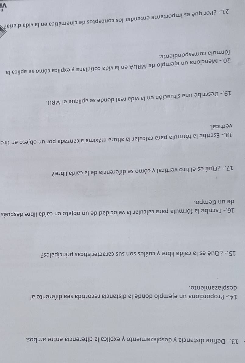 13.- Define distancia y desplazamiento y explica la diferencia entre ambos. 
14.- Proporciona un ejemplo donde la distancia recorrida sea diferente al 
desplazamiento. 
15.- ¿Qué es la caída libre y cuáles son sus características principales? 
16.- Escribe la fórmula para calcular la velocidad de un objeto en caída libre después 
de un tiempo. 
17.- ¿Qué es el tiro vertical y cómo se diferencia de la caída libre? 
18.- Escribe la fórmula para calcular la altura máxima alcanzada por un objeto en tiro 
vertical. 
19.- Describe una situación en la vida real donde se aplique el MRU. 
20.- Menciona un ejemplo de MRUA en la vida cotidiana y explica cómo se aplica la 
fórmula correspondiente. 
21.- ¿Por qué es importante entender los conceptos de cinemática en la vida diaria?