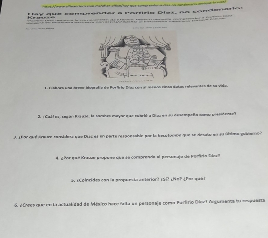 https://www.elfinanciero.com.mx/after-office/hay-que-comprender-a-diaz-no-condenario-enrique-kraute) 
Krauze Hay que comprender a Porfírio Díaz, no condenario: 
''Porfirio Díaz necesita la comprensión de México. México necesita comprender a Porfiro Diax''. 
asegura en entrevista exclusiva con El FINANCIEIO el historiador mexocaño Enrique Krauze 

1. Elabora una breve biografía de Porfirio Díaz con al menos cinco datos relevantes de su vida. 
2. ¿Cuál es, según Krauze, la sombra mayor que cubrió a Díaz en su desempeño como presidente? 
3. ¿Por qué Krauze considera que Díaz es en parte responsable por la hecotombe que se desato en su último gobierno? 
4. ¿Por qué Krauze propone que se comprenda al personaje de Porfirio Díaz? 
5. ¿Coincides con la propuesta anterior? ¿Sí? ¿No? ¿Por qué? 
6. ¿Crees que en la actualidad de México hace falta un personaje como Porfirio Díaz? Argumenta tu respuesta