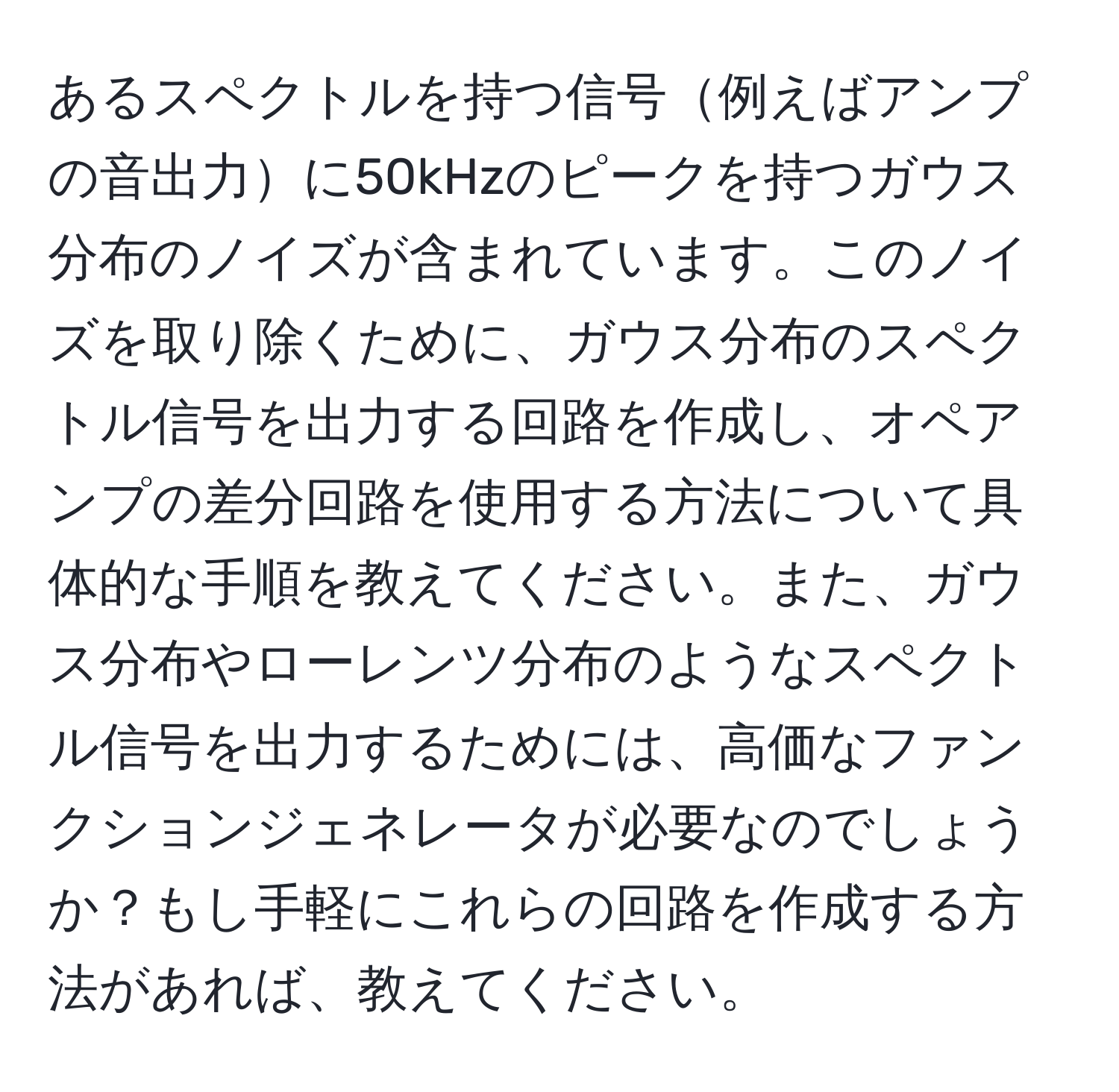 あるスペクトルを持つ信号例えばアンプの音出力に50kHzのピークを持つガウス分布のノイズが含まれています。このノイズを取り除くために、ガウス分布のスペクトル信号を出力する回路を作成し、オペアンプの差分回路を使用する方法について具体的な手順を教えてください。また、ガウス分布やローレンツ分布のようなスペクトル信号を出力するためには、高価なファンクションジェネレータが必要なのでしょうか？もし手軽にこれらの回路を作成する方法があれば、教えてください。