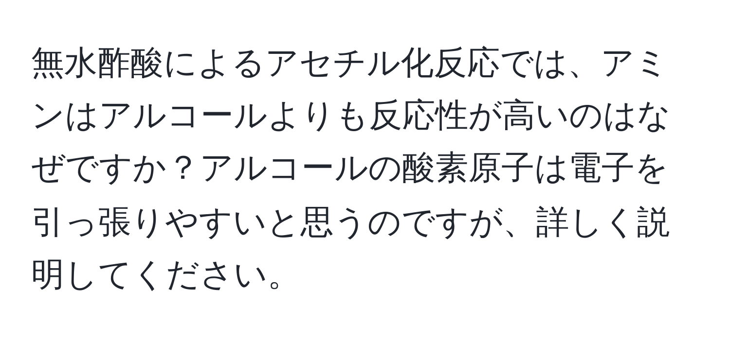 無水酢酸によるアセチル化反応では、アミンはアルコールよりも反応性が高いのはなぜですか？アルコールの酸素原子は電子を引っ張りやすいと思うのですが、詳しく説明してください。