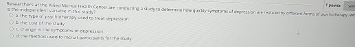 paines
Researchers at the Allied Morital Health Center are conducting a study to dletermine how quickly symptoms of depression are requced by different forms of psychotherapy W Sevn
is the independent variable in this study ?
b. the cost of the study a. the type of psychotherapy used to treal depression
c. change in the symptoms of depression
d the method used to recruit particpants for the study