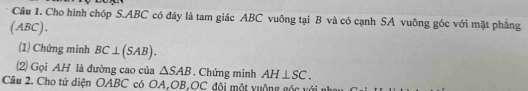 Cho hình chóp S. ABC có đáy là tam giác ABC vuông tại B và có cạnh SA vuông góc với mặt phẳng 
(ABC). 
(1) Chứng minh BC⊥ (SAB). 
(2) Gọi AH là đường cao của △ SAB. Chứng minh AH⊥ SC. 
Câu 2. Cho tứ diện OABC có OA, OB,OC đội một vuộng góc với nhau