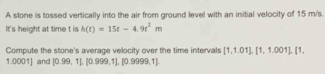 A stone is tossed vertically into the air from ground level with an initial velocity of 15 m/s. 
It's height at time t is h(t)=15t-4.9t^2m
Compute the stone's average velocity over the time intervals [1,1.01], [1,1.001], [1,
1.0001] and [0.99,1], [0.999,1], [0.9999,1].